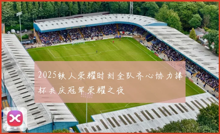 2025铁人荣耀时刻全队齐心协力捧杯共庆冠军荣耀之夜