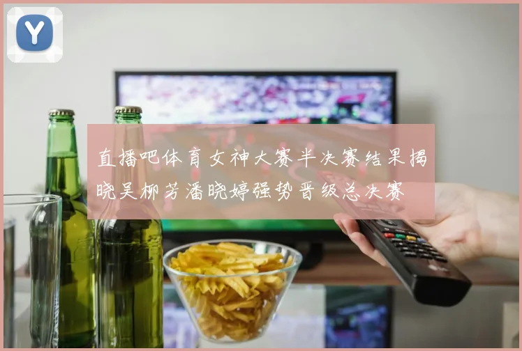 直播吧体育女神大赛半决赛结果揭晓吴柳芳潘晓婷强势晋级总决赛
