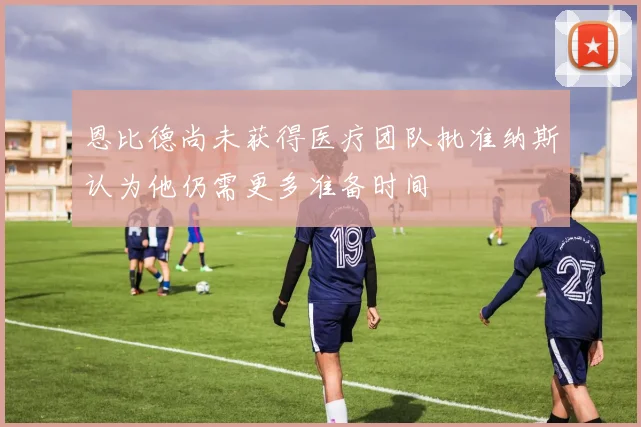 恩比德尚未获得医疗团队批准纳斯认为他仍需更多准备时间