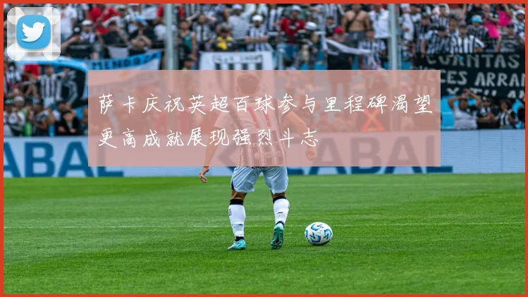 萨卡庆祝英超百球参与里程碑渴望更高成就展现强烈斗志