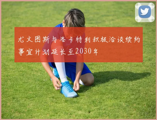尤文图斯与洛卡特利积极洽谈续约事宜计划延长至2030年