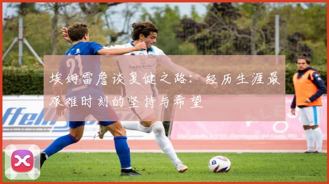 埃姆雷詹谈复健之路：经历生涯最艰难时刻的坚持与希望