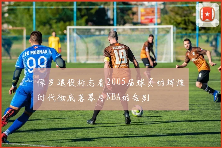 保罗退役标志着2005届球员的辉煌时代彻底落幕与NBA的告别