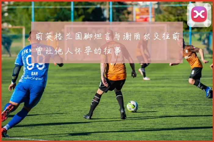 前英格兰国脚坦言与谢丽尔交往前曾让他人怀孕的往事