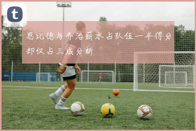 恩比德与乔治薪水占队伍一半得分却仅占三成分析