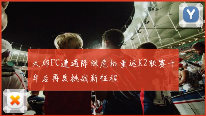 大邱FC遭遇降级危机重返K2联赛十年后再度挑战新征程