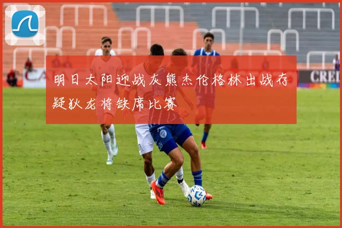 明日太阳迎战灰熊杰伦格林出战存疑狄龙将缺席比赛