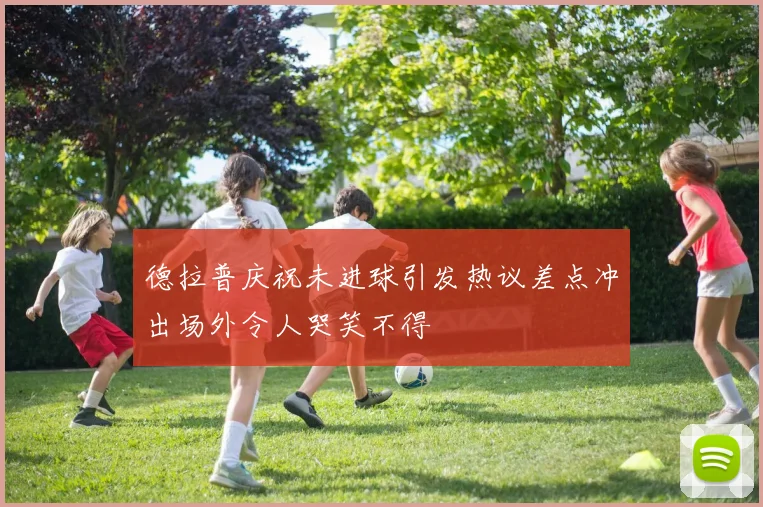 德拉普庆祝未进球引发热议差点冲出场外令人哭笑不得