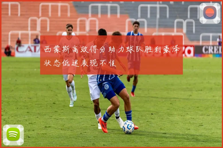 西蒙斯高效得分助力球队胜利豪泽状态低迷表现不佳