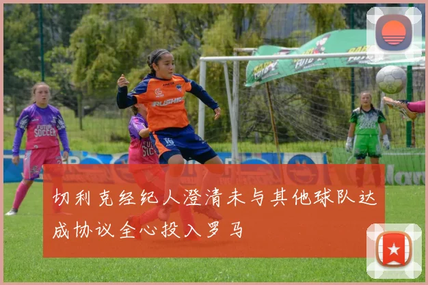 切利克经纪人澄清未与其他球队达成协议全心投入罗马