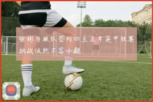 徐彬与狼队签约四至五年英甲联赛挑战依然不容小觑