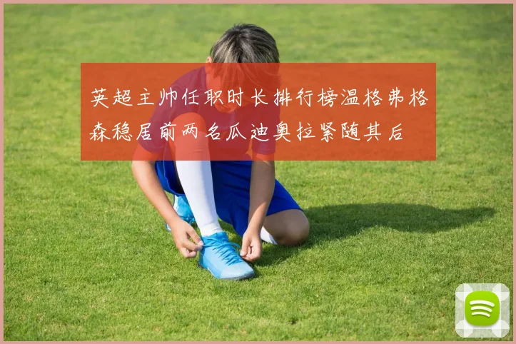 英超主帅任职时长排行榜温格弗格森稳居前两名瓜迪奥拉紧随其后