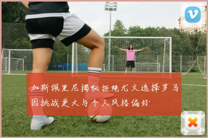 加斯佩里尼揭秘拒绝尤文选择罗马因挑战更大与个人风格偏好