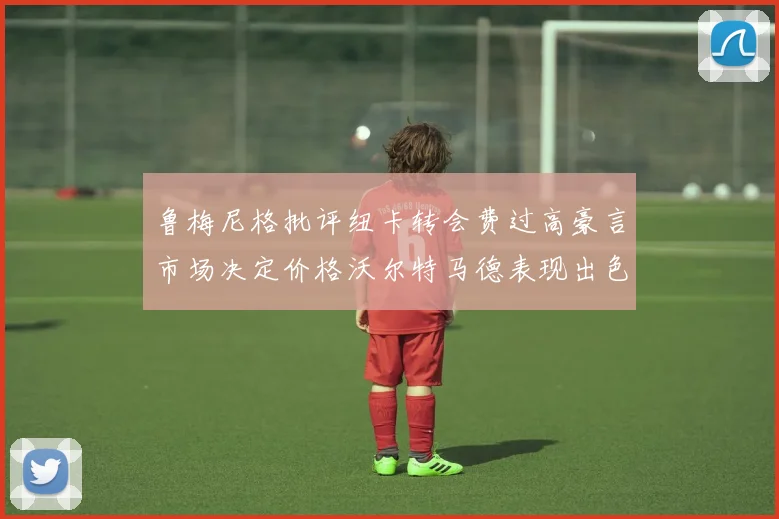 鲁梅尼格批评纽卡转会费过高豪言市场决定价格沃尔特马德表现出色
