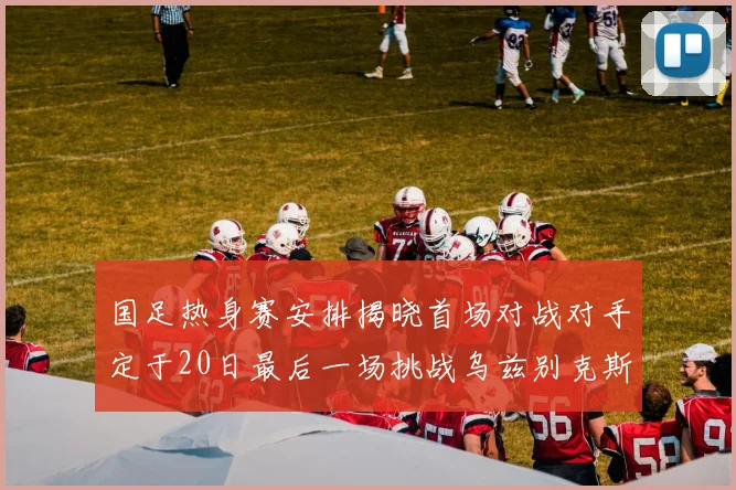 国足热身赛安排揭晓首场对战对手定于20日最后一场挑战乌兹别克斯坦