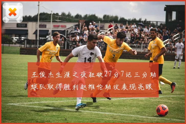王俊杰生涯之夜狂砍27分7记三分助球队取得胜利赵维伦助攻表现亮眼