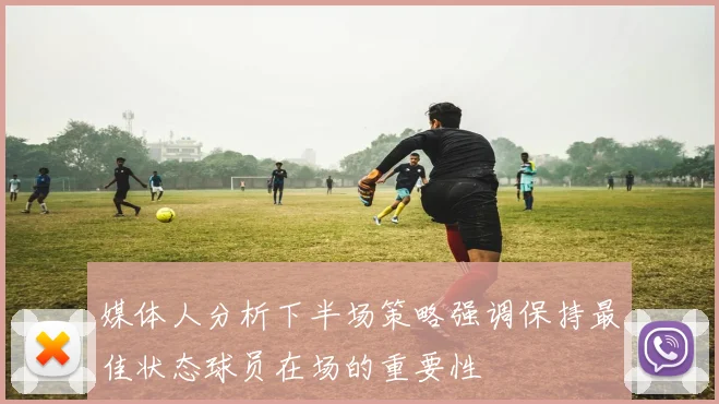 媒体人分析下半场策略强调保持最佳状态球员在场的重要性