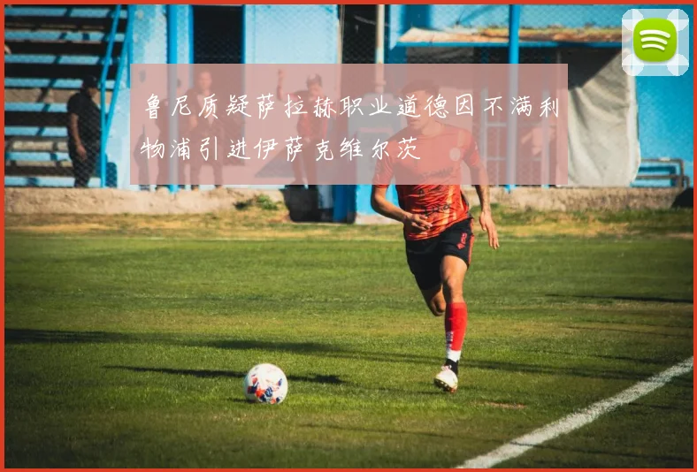 鲁尼质疑萨拉赫职业道德因不满利物浦引进伊萨克维尔茨