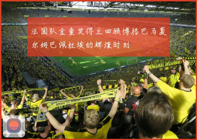 法国队金童奖得主回顾博格巴马夏尔姆巴佩杜埃的辉煌时刻