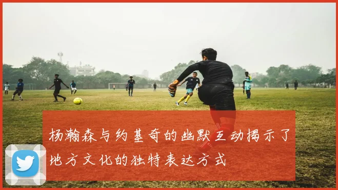 杨瀚森与约基奇的幽默互动揭示了地方文化的独特表达方式