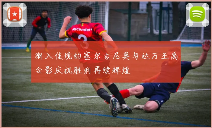 渐入佳境的塞尔吉尼奥与达万王禹合影庆祝胜利再续辉煌