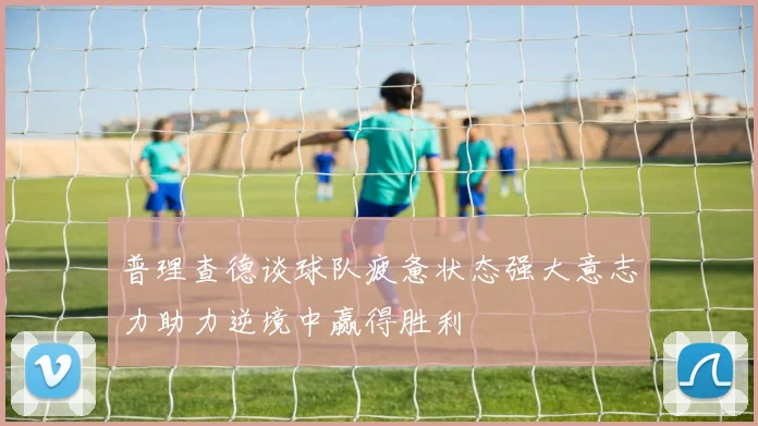 普理查德谈球队疲惫状态强大意志力助力逆境中赢得胜利