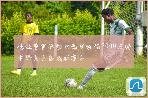 德拉普重返切尔西训练场3000万镑中锋复出备战新赛季