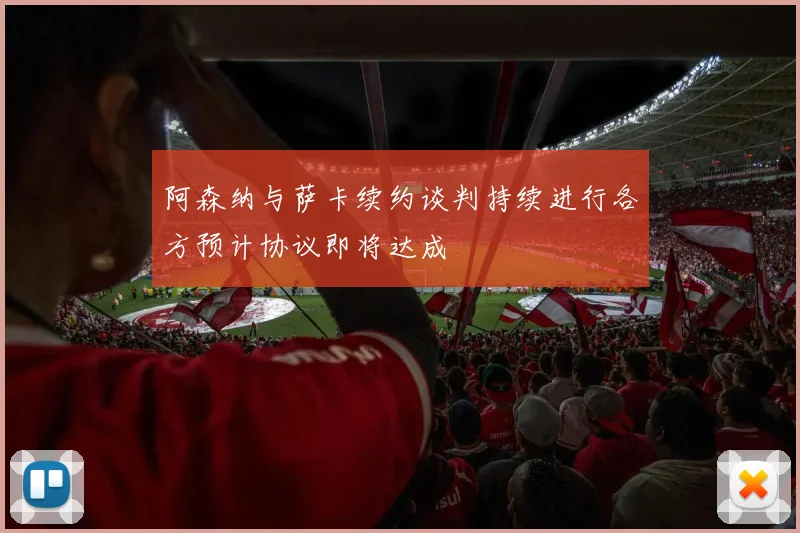 阿森纳与萨卡续约谈判持续进行各方预计协议即将达成