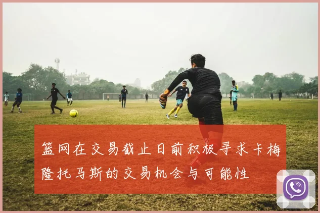 篮网在交易截止日前积极寻求卡梅隆托马斯的交易机会与可能性