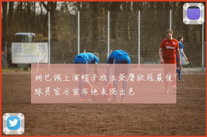 姆巴佩上演帽子戏法荣膺欧冠最佳球员官方宣布他表现出色