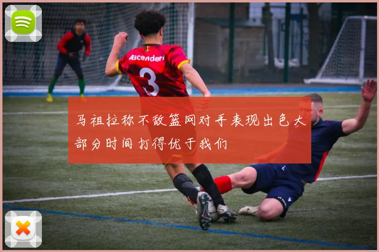 马祖拉称不敌篮网对手表现出色大部分时间打得优于我们
