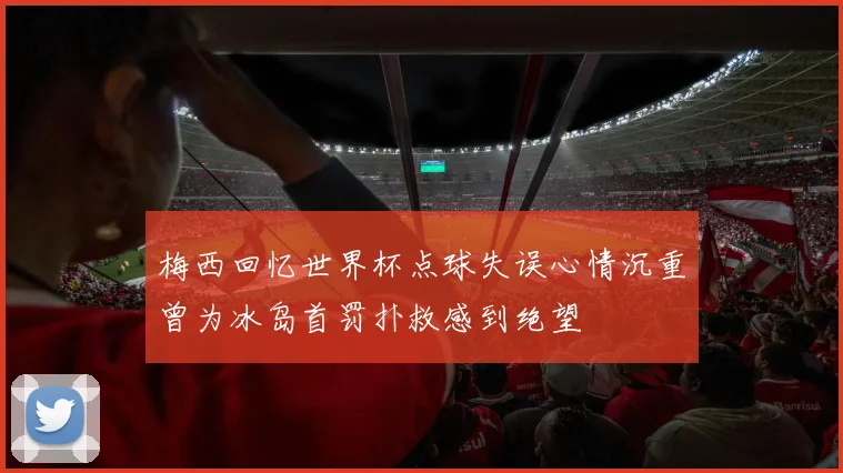 梅西回忆世界杯点球失误心情沉重曾为冰岛首罚扑救感到绝望