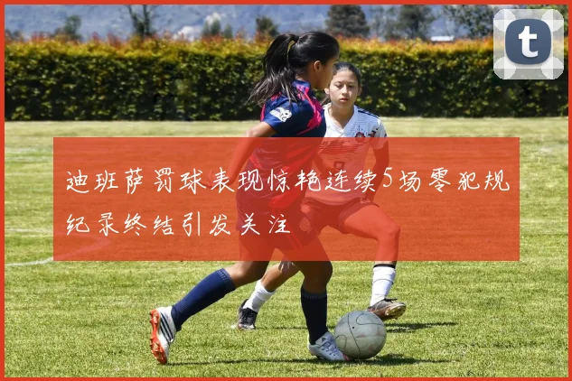 迪班萨罚球表现惊艳连续5场零犯规纪录终结引发关注