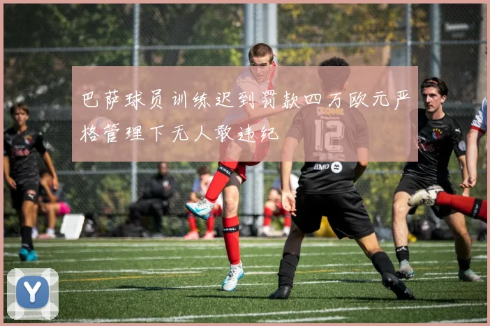 巴萨球员训练迟到罚款四万欧元严格管理下无人敢违纪