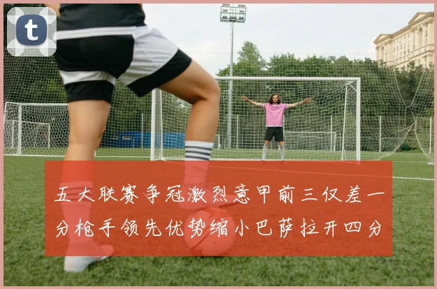 五大联赛争冠激烈意甲前三仅差一分枪手领先优势缩小巴萨拉开四分差距