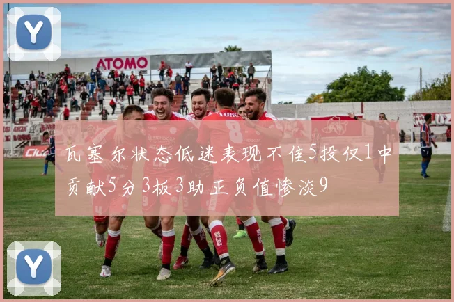 瓦塞尔状态低迷表现不佳5投仅1中贡献5分3板3助正负值惨淡9