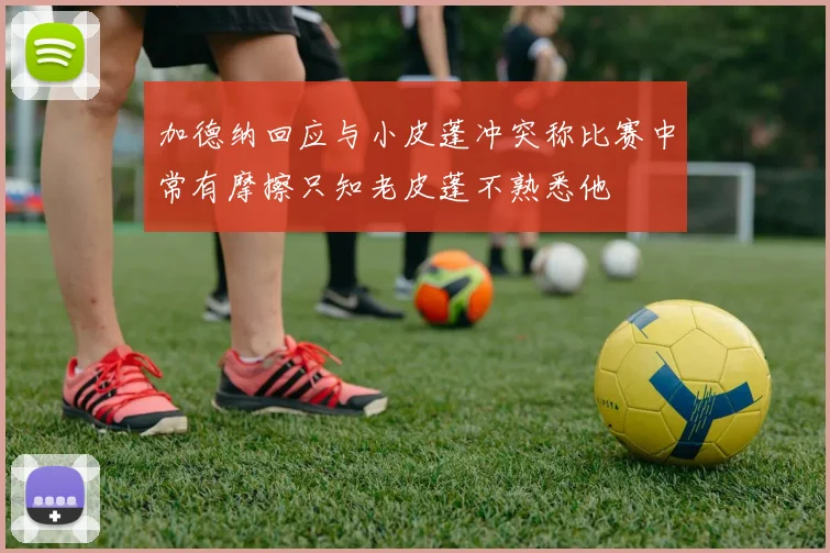 加德纳回应与小皮蓬冲突称比赛中常有摩擦只知老皮蓬不熟悉他