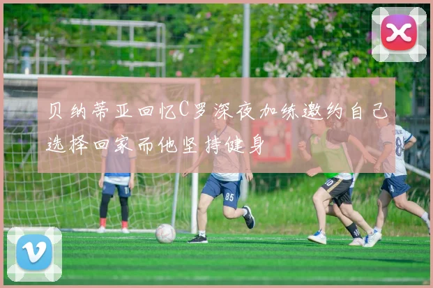 贝纳蒂亚回忆C罗深夜加练邀约自己选择回家而他坚持健身