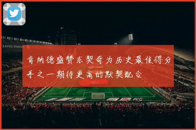 肯纳德盛赞东契奇为历史最佳得分手之一期待更高的默契配合
