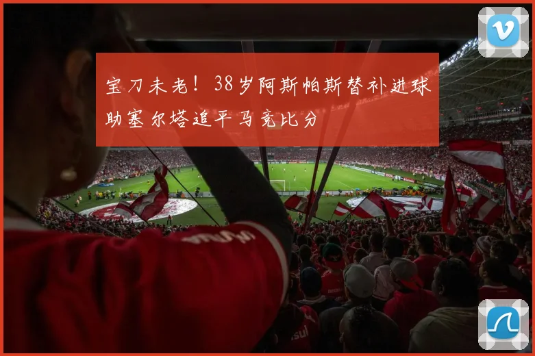 宝刀未老！38岁阿斯帕斯替补进球助塞尔塔追平马竞比分